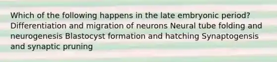 Which of the following happens in the late embryonic period? Differentiation and migration of neurons Neural tube folding and neurogenesis Blastocyst formation and hatching Synaptogensis and synaptic pruning