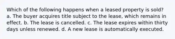 Which of the following happens when a leased property is sold? a. The buyer acquires title subject to the lease, which remains in effect. b. The lease is cancelled. c. The lease expires within thirty days unless renewed. d. A new lease is automatically executed.