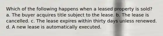 Which of the following happens when a leased property is sold? a. The buyer acquires title subject to the lease. b. The lease is cancelled. c. The lease expires within thirty days unless renewed. d. A new lease is automatically executed.
