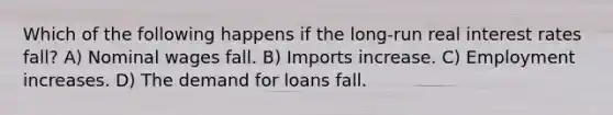 Which of the following happens if the long-run real interest rates fall? A) Nominal wages fall. B) Imports increase. C) Employment increases. D) The demand for loans fall.