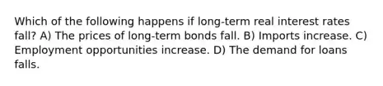 Which of the following happens if long-term real interest rates fall? A) The prices of long-term bonds fall. B) Imports increase. C) Employment opportunities increase. D) The demand for loans falls.