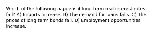 Which of the following happens if long-term real interest rates fall? A) Imports increase. B) The demand for loans falls. C) The prices of long-term bonds fall. D) Employment opportunities increase.