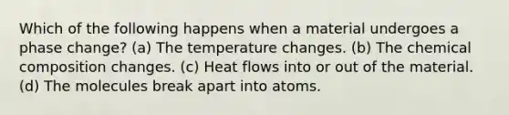 Which of the following happens when a material undergoes a phase change? (a) The temperature changes. (b) The chemical composition changes. (c) Heat flows into or out of the material. (d) The molecules break apart into atoms.