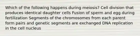 Which of the following happens during meiosis? Cell division that produces identical daughter cells Fusion of sperm and egg during fertilization Segments of the chromosomes from each parent form pairs and genetic segments are exchanged DNA replication in the cell nucleus