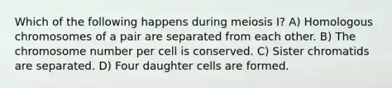 Which of the following happens during meiosis I? A) Homologous chromosomes of a pair are separated from each other. B) The chromosome number per cell is conserved. C) Sister chromatids are separated. D) Four daughter cells are formed.