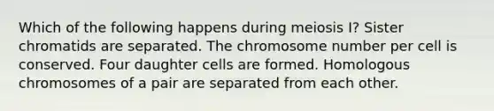 Which of the following happens during meiosis I? Sister chromatids are separated. The chromosome number per cell is conserved. Four daughter cells are formed. Homologous chromosomes of a pair are separated from each other.