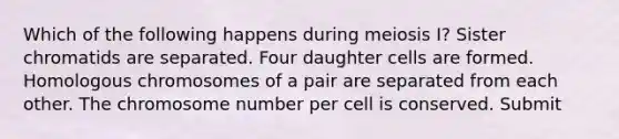 Which of the following happens during meiosis I? Sister chromatids are separated. Four daughter cells are formed. Homologous chromosomes of a pair are separated from each other. The chromosome number per cell is conserved. Submit