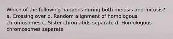 Which of the following happens during both meiosis and mitosis? a. Crossing over b. Random alignment of homologous chromosomes c. Sister chromatids separate d. Homologous chromosomes separate