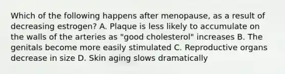 Which of the following happens after menopause, as a result of decreasing estrogen? A. Plaque is less likely to accumulate on the walls of the arteries as "good cholesterol" increases B. The genitals become more easily stimulated C. Reproductive organs decrease in size D. Skin aging slows dramatically