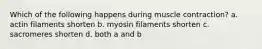Which of the following happens during muscle contraction? a. actin filaments shorten b. myosin filaments shorten c. sacromeres shorten d. both a and b