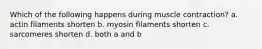 Which of the following happens during muscle contraction? a. actin filaments shorten b. myosin filaments shorten c. sarcomeres shorten d. both a and b