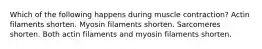 Which of the following happens during muscle contraction? Actin filaments shorten. Myosin filaments shorten. Sarcomeres shorten. Both actin filaments and myosin filaments shorten.