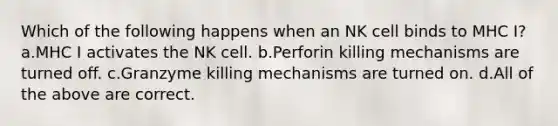 Which of the following happens when an NK cell binds to MHC I? a.MHC I activates the NK cell. b.Perforin killing mechanisms are turned off. c.Granzyme killing mechanisms are turned on. d.All of the above are correct.