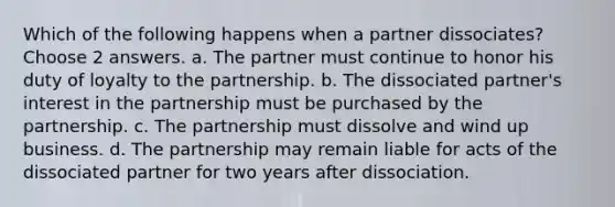 Which of the following happens when a partner dissociates? Choose 2 answers. a. The partner must continue to honor his duty of loyalty to the partnership. b. The dissociated partner's interest in the partnership must be purchased by the partnership. c. The partnership must dissolve and wind up business. d. The partnership may remain liable for acts of the dissociated partner for two years after dissociation.