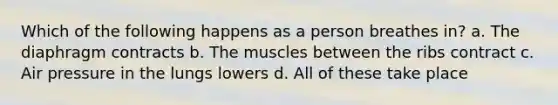 Which of the following happens as a person breathes in? a. The diaphragm contracts b. The muscles between the ribs contract c. Air pressure in the lungs lowers d. All of these take place