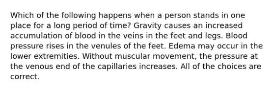 Which of the following happens when a person stands in one place for a long period of time? Gravity causes an increased accumulation of blood in the veins in the feet and legs. Blood pressure rises in the venules of the feet. Edema may occur in the lower extremities. Without muscular movement, the pressure at the venous end of the capillaries increases. All of the choices are correct.