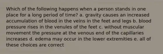 Which of the following happens when a person stands in one place for a long period of time? a. gravity causes an increased accumulation of blood in the veins in the feet and legs b. blood pressure rises in the venules of the feet c. without muscular movement the pressure at the venous end of the capillaries increases d. edema may occur in the lower extremities e. all of these choices are correct