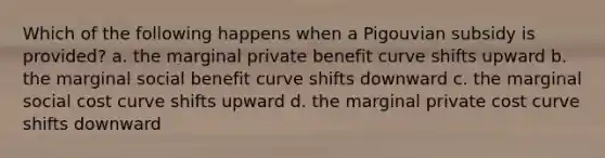 Which of the following happens when a Pigouvian subsidy is provided? a. the marginal private benefit curve shifts upward b. the marginal social benefit curve shifts downward c. the marginal social cost curve shifts upward d. the marginal private cost curve shifts downward