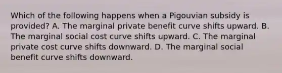 Which of the following happens when a Pigouvian subsidy is provided? A. The marginal private benefit curve shifts upward. B. The marginal social cost curve shifts upward. C. The marginal private cost curve shifts downward. D. The marginal social benefit curve shifts downward.