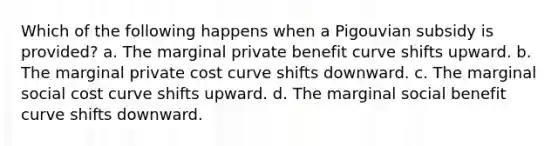 Which of the following happens when a Pigouvian subsidy is provided? a. The marginal private benefit curve shifts upward. b. The marginal private cost curve shifts downward. c. The marginal social cost curve shifts upward. d. The marginal social benefit curve shifts downward.