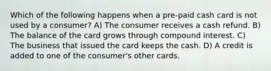 Which of the following happens when a pre-paid cash card is not used by a consumer? A) The consumer receives a cash refund. B) The balance of the card grows through compound interest. C) The business that issued the card keeps the cash. D) A credit is added to one of the consumer's other cards.