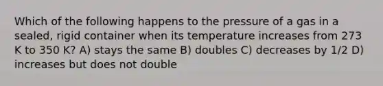 Which of the following happens to the pressure of a gas in a sealed, rigid container when its temperature increases from 273 K to 350 K? A) stays the same B) doubles C) decreases by 1/2 D) increases but does not double