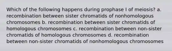 Which of the following happens during prophase I of meiosis? a. recombination between sister chromatids of nonhomologous chromosomes b. recombination between sister chromatids of homologous chromosomes c. recombination between non-sister chromatids of homologous chromosomes d. recombination between non-sister chromatids of nonhomologous chromosomes