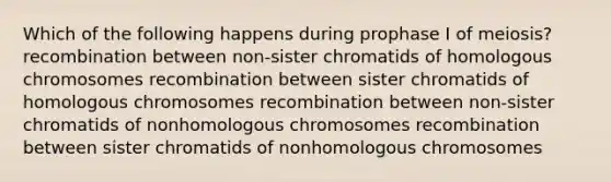 Which of the following happens during prophase I of meiosis? recombination between non-sister chromatids of homologous chromosomes recombination between sister chromatids of homologous chromosomes recombination between non-sister chromatids of nonhomologous chromosomes recombination between sister chromatids of nonhomologous chromosomes