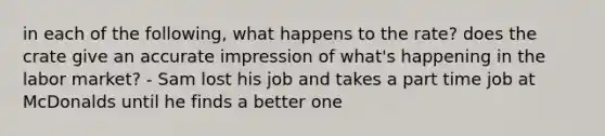 in each of the following, what happens to the rate? does the crate give an accurate impression of what's happening in the labor market? - Sam lost his job and takes a part time job at McDonalds until he finds a better one