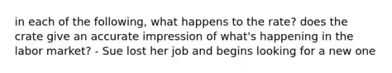 in each of the following, what happens to the rate? does the crate give an accurate impression of what's happening in the labor market? - Sue lost her job and begins looking for a new one