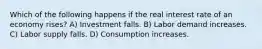 Which of the following happens if the real interest rate of an economy rises? A) Investment falls. B) Labor demand increases. C) Labor supply falls. D) Consumption increases.