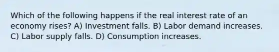 Which of the following happens if the real interest rate of an economy rises? A) Investment falls. B) Labor demand increases. C) Labor supply falls. D) Consumption increases.