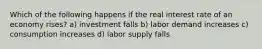 Which of the following happens if the real interest rate of an economy rises? a) investment falls b) labor demand increases c) consumption increases d) labor supply falls