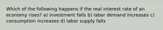 Which of the following happens if the real interest rate of an economy rises? a) investment falls b) labor demand increases c) consumption increases d) labor supply falls