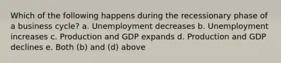 Which of the following happens during the recessionary phase of a business cycle? a. Unemployment decreases b. Unemployment increases c. Production and GDP expands d. Production and GDP declines e. Both (b) and (d) above