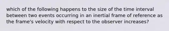which of the following happens to the size of the <a href='https://www.questionai.com/knowledge/kistlM8mUs-time-interval' class='anchor-knowledge'>time interval</a> between two events occurring in an inertial frame of reference as the frame's velocity with respect to the observer increases?