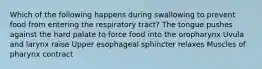 Which of the following happens during swallowing to prevent food from entering the respiratory tract? The tongue pushes against the hard palate to force food into the oropharynx Uvula and larynx raise Upper esophageal sphincter relaxes Muscles of pharynx contract