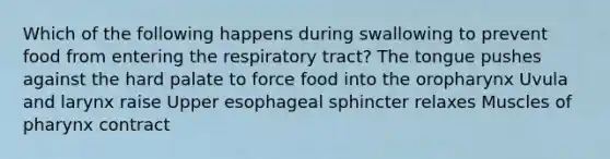 Which of the following happens during swallowing to prevent food from entering the respiratory tract? The tongue pushes against the hard palate to force food into the oropharynx Uvula and larynx raise Upper esophageal sphincter relaxes Muscles of pharynx contract