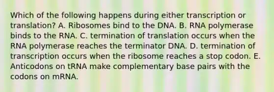 Which of the following happens during either transcription or translation? A. Ribosomes bind to the DNA. B. RNA polymerase binds to the RNA. C. termination of translation occurs when the RNA polymerase reaches the terminator DNA. D. termination of transcription occurs when the ribosome reaches a stop codon. E. Anticodons on tRNA make complementary base pairs with the codons on mRNA.