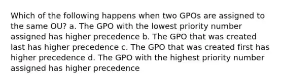 Which of the following happens when two GPOs are assigned to the same OU? a. The GPO with the lowest priority number assigned has higher precedence b. The GPO that was created last has higher precedence c. The GPO that was created first has higher precedence d. The GPO with the highest priority number assigned has higher precedence