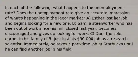 In each of the following, what happens to the unemployment rate? Does the unemployment rate give an accurate impression of what's happening in the labor market? A) Esther lost her job and begins looking for a new one. B) Sam, a steelworker who has been out of work since his mill closed last year, becomes discouraged and gives up looking for work. C) Dan, the sole earner in his family of 5, just lost his 90,000 job as a research scientist. Immediately, he takes a part-time job at Starbucks until he can find another job in his field.