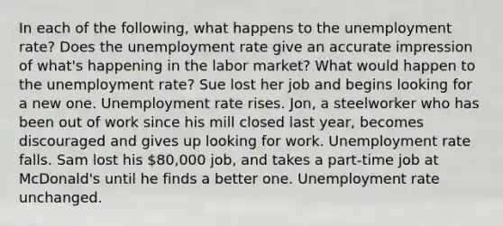 In each of the following, what happens to the unemployment rate? Does the unemployment rate give an accurate impression of what's happening in the labor market? What would happen to the unemployment rate? Sue lost her job and begins looking for a new one. Unemployment rate rises. Jon, a steelworker who has been out of work since his mill closed last year, becomes discouraged and gives up looking for work. Unemployment rate falls. Sam lost his 80,000 job, and takes a part-time job at McDonald's until he finds a better one. Unemployment rate unchanged.