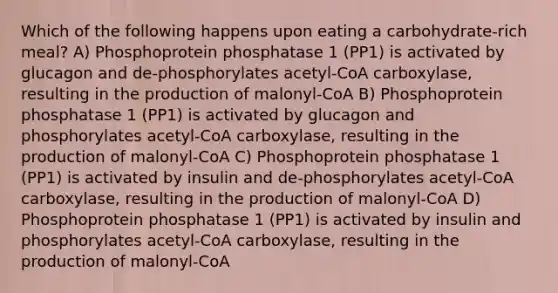 Which of the following happens upon eating a carbohydrate-rich meal? A) Phosphoprotein phosphatase 1 (PP1) is activated by glucagon and de-phosphorylates acetyl-CoA carboxylase, resulting in the production of malonyl-CoA B) Phosphoprotein phosphatase 1 (PP1) is activated by glucagon and phosphorylates acetyl-CoA carboxylase, resulting in the production of malonyl-CoA C) Phosphoprotein phosphatase 1 (PP1) is activated by insulin and de-phosphorylates acetyl-CoA carboxylase, resulting in the production of malonyl-CoA D) Phosphoprotein phosphatase 1 (PP1) is activated by insulin and phosphorylates acetyl-CoA carboxylase, resulting in the production of malonyl-CoA