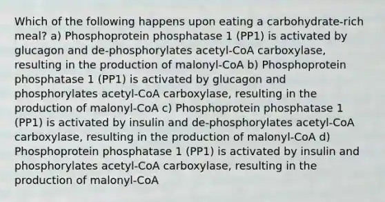 Which of the following happens upon eating a carbohydrate-rich meal? a) Phosphoprotein phosphatase 1 (PP1) is activated by glucagon and de-phosphorylates acetyl-CoA carboxylase, resulting in the production of malonyl-CoA b) Phosphoprotein phosphatase 1 (PP1) is activated by glucagon and phosphorylates acetyl-CoA carboxylase, resulting in the production of malonyl-CoA c) Phosphoprotein phosphatase 1 (PP1) is activated by insulin and de-phosphorylates acetyl-CoA carboxylase, resulting in the production of malonyl-CoA d) Phosphoprotein phosphatase 1 (PP1) is activated by insulin and phosphorylates acetyl-CoA carboxylase, resulting in the production of malonyl-CoA