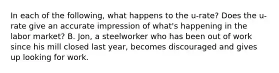 In each of the following, what happens to the u-rate? Does the u-rate give an accurate impression of what's happening in the labor market? B. Jon, a steelworker who has been out of work since his mill closed last year, becomes discouraged and gives up looking for work.