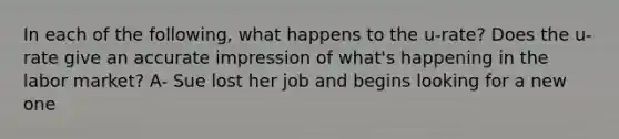 In each of the following, what happens to the u-rate? Does the u-rate give an accurate impression of what's happening in the labor market? A- Sue lost her job and begins looking for a new one