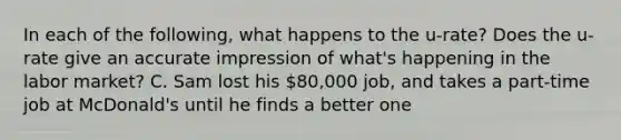 In each of the following, what happens to the u-rate? Does the u-rate give an accurate impression of what's happening in the labor market? C. Sam lost his 80,000 job, and takes a part-time job at McDonald's until he finds a better one