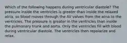 Which of the following happens during ventricular diastole? The pressure inside the ventricles is greater than inside the relaxed atria, so blood moves through the AV valves from the atria to the ventricles. The pressure is greater in the ventricles than inside the pulmonary trunk and aorta. Only the ventricles fill with blood during ventricular diastole. The ventricles then repolarize and relax.