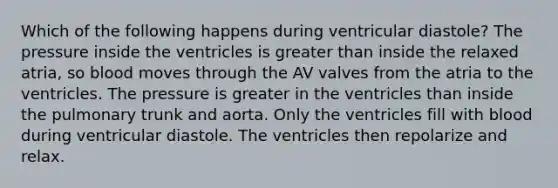 Which of the following happens during ventricular diastole? The pressure inside the ventricles is greater than inside the relaxed atria, so blood moves through the AV valves from the atria to the ventricles. The pressure is greater in the ventricles than inside the pulmonary trunk and aorta. Only the ventricles fill with blood during ventricular diastole. The ventricles then repolarize and relax.