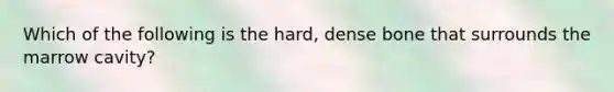 Which of the following is the hard, dense bone that surrounds the marrow cavity?